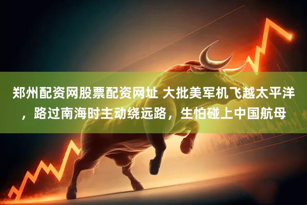 郑州配资网股票配资网址 大批美军机飞越太平洋，路过南海时主动绕远路，生怕碰上中国航母