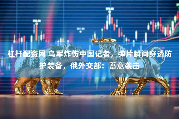 杠杆配资网 乌军炸伤中国记者，弹片瞬间穿透防护装备，俄外交部：蓄意袭击