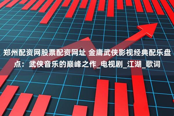 郑州配资网股票配资网址 金庸武侠影视经典配乐盘点：武侠音乐的巅峰之作_电视剧_江湖_歌词