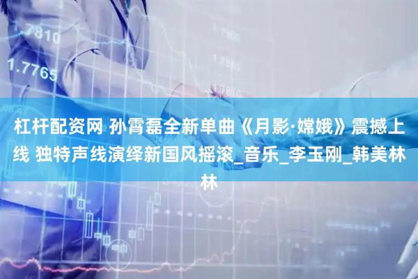 杠杆配资网 孙霄磊全新单曲《月影·嫦娥》震撼上线 独特声线演绎新国风摇滚_音乐_李玉刚_韩美林