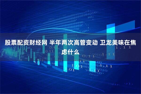 股票配资财经网 半年两次高管变动 卫龙美味在焦虑什么