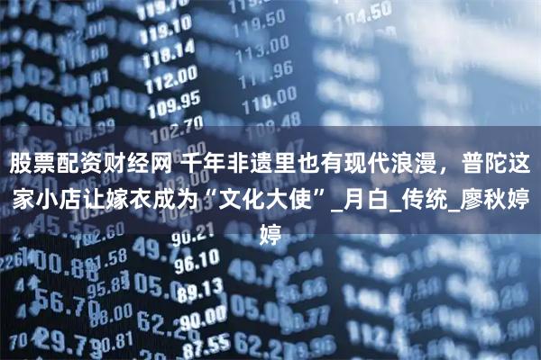 股票配资财经网 千年非遗里也有现代浪漫，普陀这家小店让嫁衣成为“文化大使”_月白_传统_廖秋婷