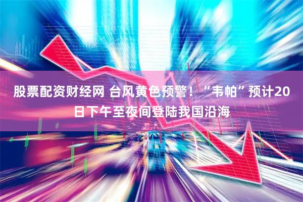 股票配资财经网 台风黄色预警！“韦帕”预计20日下午至夜间登陆我国沿海