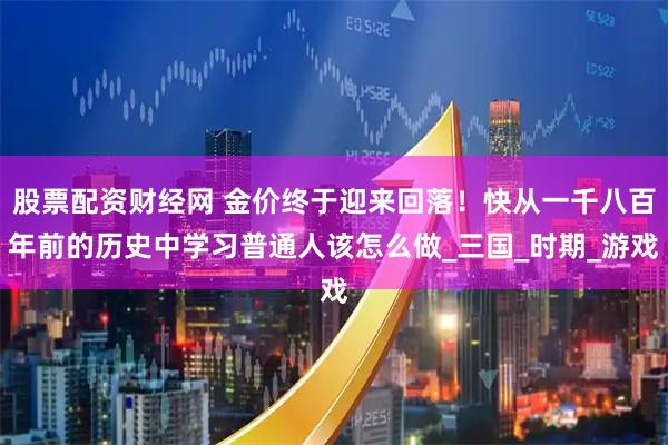 股票配资财经网 金价终于迎来回落！快从一千八百年前的历史中学习普通人该怎么做_三国_时期_游戏