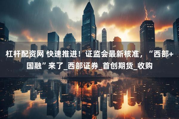 杠杆配资网 快速推进！证监会最新核准，“西部+国融”来了_西部证券_首创期货_收购