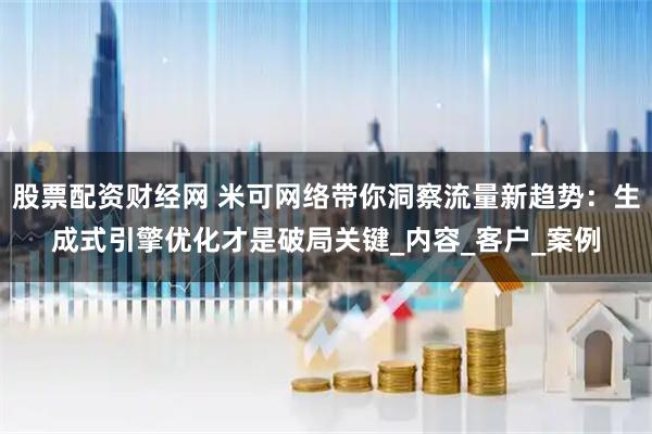 股票配资财经网 米可网络带你洞察流量新趋势：生成式引擎优化才是破局关键_内容_客户_案例