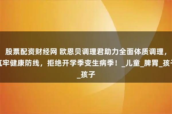 股票配资财经网 欧恩贝调理君助力全面体质调理，筑牢健康防线，拒绝开学季变生病季！_儿童_脾胃_孩子