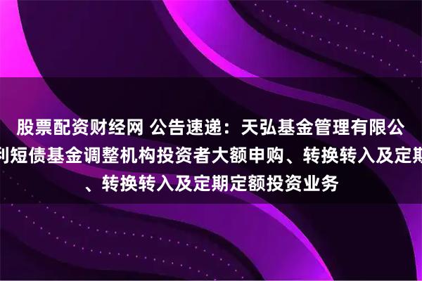 股票配资财经网 公告速递：天弘基金管理有限公司关于天弘安利短债基金调整机构投资者大额申购、转换转入及定期定额投资业务