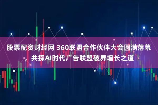 股票配资财经网 360联盟合作伙伴大会圆满落幕，共探AI时代广告联盟破界增长之道