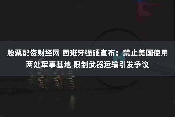 股票配资财经网 西班牙强硬宣布：禁止美国使用两处军事基地 限制武器运输引发争议