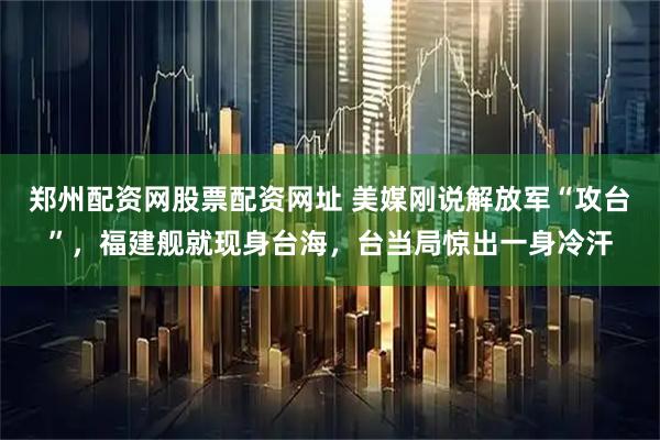 郑州配资网股票配资网址 美媒刚说解放军“攻台”，福建舰就现身台海，台当局惊出一身冷汗