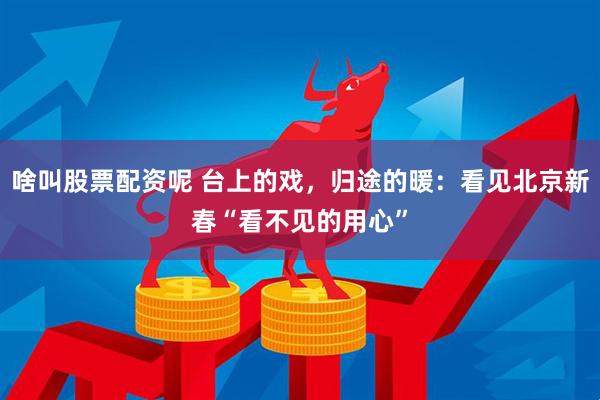 啥叫股票配资呢 台上的戏，归途的暖：看见北京新春“看不见的用心”