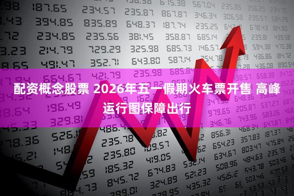 配资概念股票 2026年五一假期火车票开售 高峰运行图保障出行
