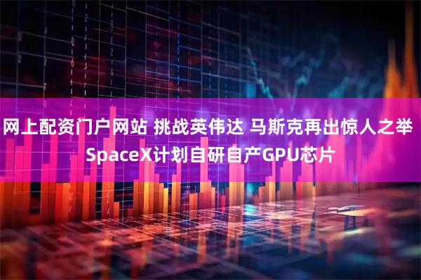 网上配资门户网站 挑战英伟达 马斯克再出惊人之举 SpaceX计划自研自产GPU芯片